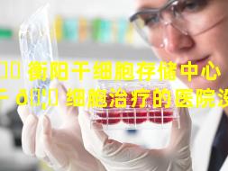 🐝 衡阳干细胞存储中心（湖南有干 🦋 细胞治疗的医院没有）